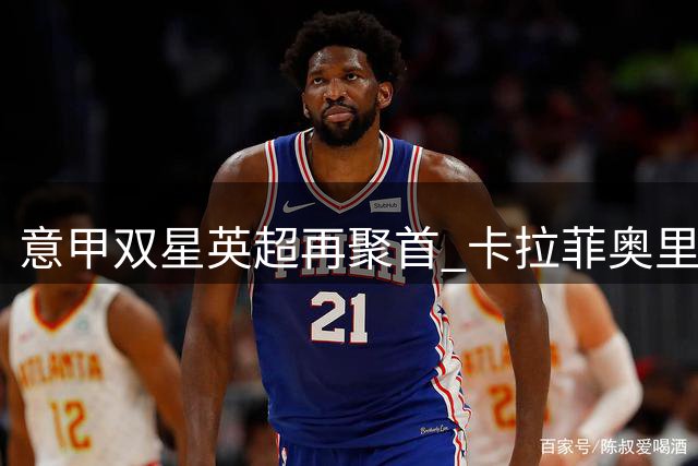 意甲双星英超再聚首 卡拉菲奥里直言德比战最期待对决托纳利