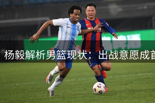 杨毅解析男篮现状：出战意愿成首要课题