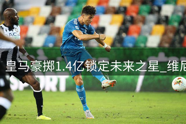 皇马豪掷1.4亿锁定未来之星 维尼修斯续约至2032年