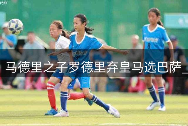 马德里之子罗德里弃皇马选巴萨 幕后真相揭秘