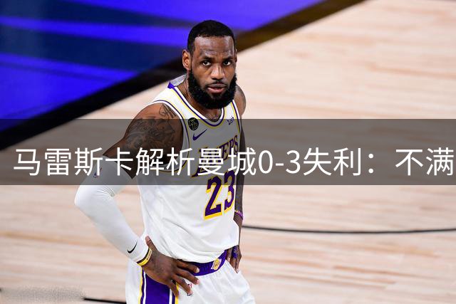 马雷斯卡解析曼城0-3失利：不满意前两丢球，转会计划不变